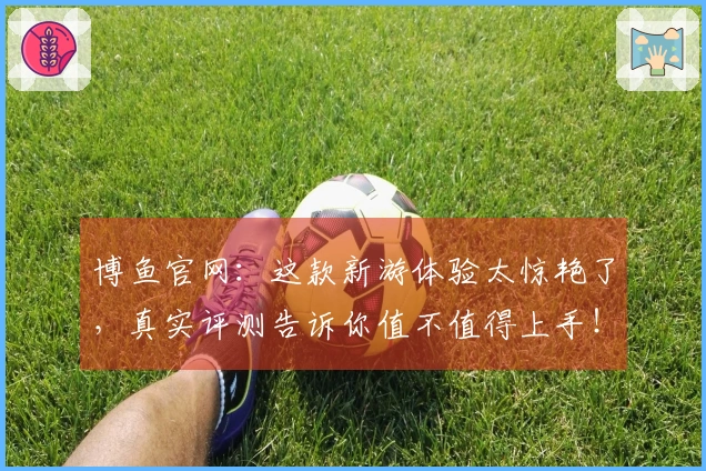 博鱼官网：这款新游体验太惊艳了，真实评测告诉你值不值得上手！