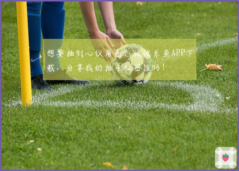 想要抽到心仪角色？试试乐鱼APP下载，分享我的抽卡秘密技巧！