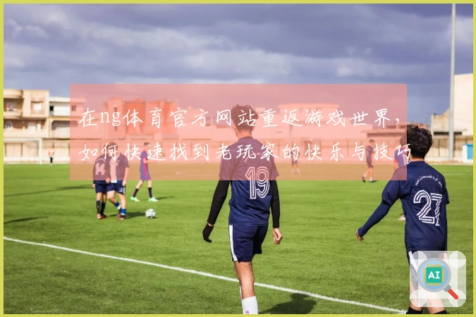 在ng体育官方网站重返游戏世界，如何快速找到老玩家的快乐与技巧？