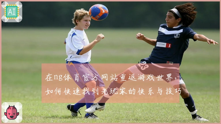 在ng体育官方网站重返游戏世界，如何快速找到老玩家的快乐与技巧？