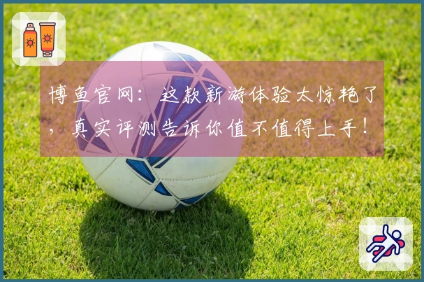 博鱼官网：这款新游体验太惊艳了，真实评测告诉你值不值得上手！